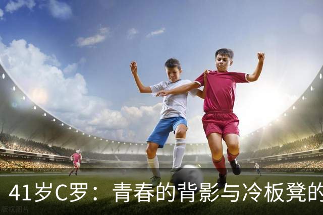 41岁C罗：青春的背影与冷板凳的故事